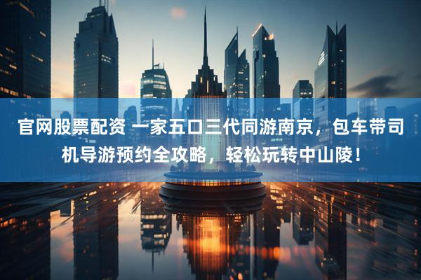 官网股票配资 一家五口三代同游南京，包车带司机导游预约全攻略，轻松玩转中山陵！