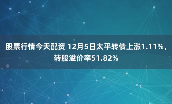 股票行情今天配资 12月5日太平转债上涨1.11%，转股溢价率51.82%