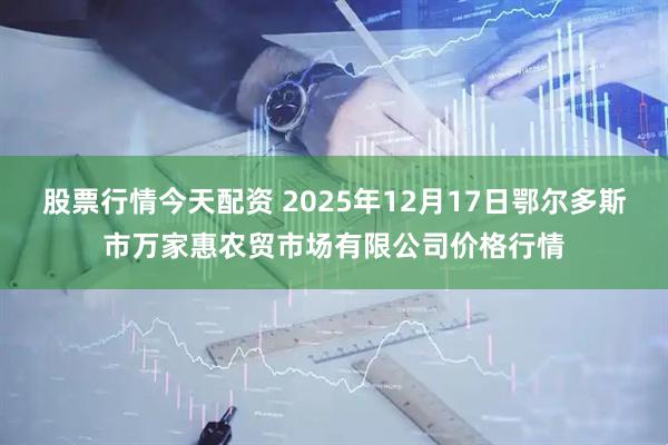 股票行情今天配资 2025年12月17日鄂尔多斯市万家惠农贸市场有限公司价格行情