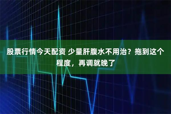 股票行情今天配资 少量肝腹水不用治？拖到这个程度，再调就晚了