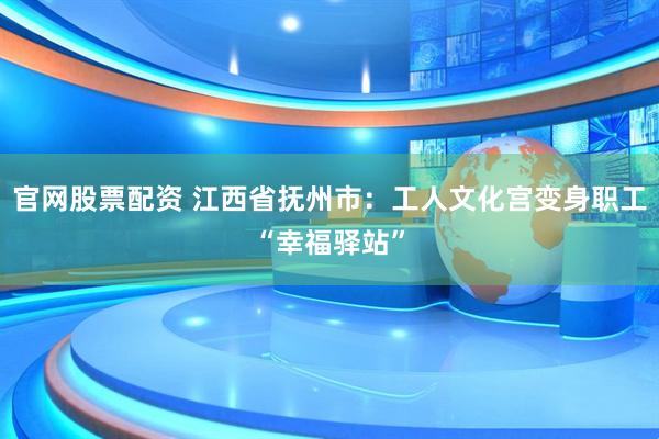 官网股票配资 江西省抚州市：工人文化宫变身职工“幸福驿站”