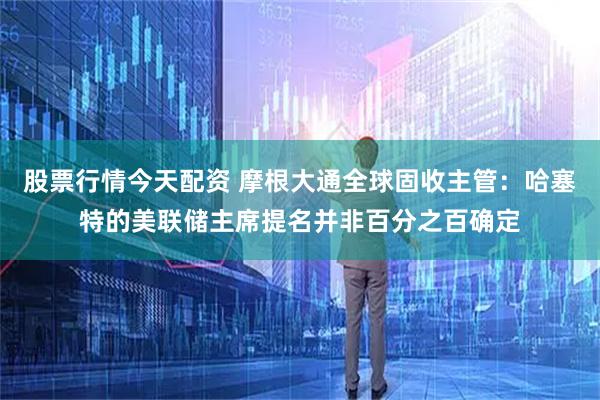 股票行情今天配资 摩根大通全球固收主管：哈塞特的美联储主席提名并非百分之百确定