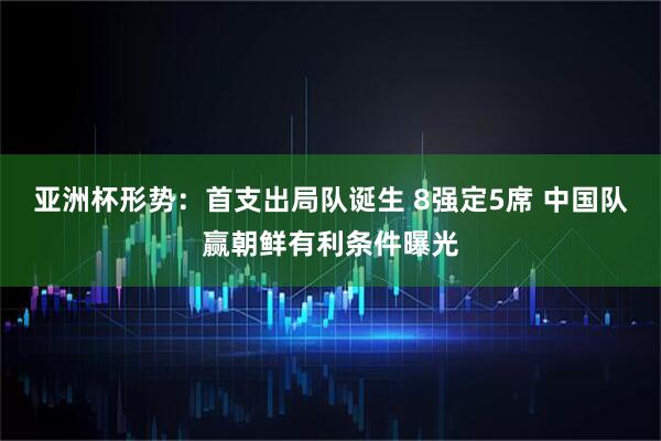 亚洲杯形势：首支出局队诞生 8强定5席 中国队赢朝鲜有利条件曝光