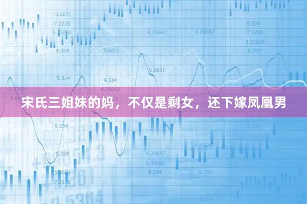 宋氏三姐妹的妈，不仅是剩女，还下嫁凤凰男