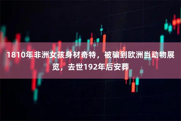 1810年非洲女孩身材奇特，被骗到欧洲当动物展览，去世192年后安葬