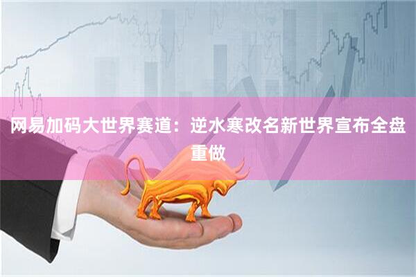 网易加码大世界赛道:逆水寒改名新世界宣布全盘重做