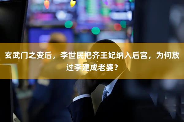 玄武门之变后，李世民把齐王妃纳入后宫，为何放过李建成老婆？